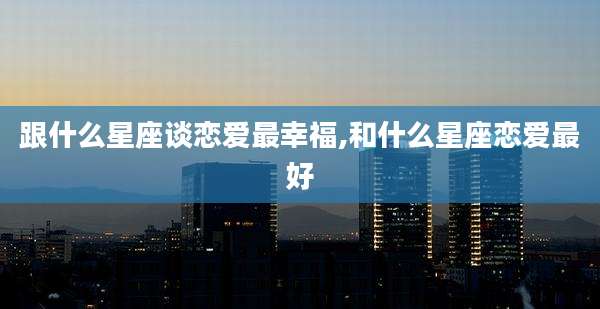 跟什么星座谈恋爱最幸福,和什么星座恋爱最好