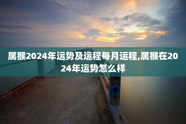 属猴2024年运势及运程每月运程,属猴在2024年运势怎么样