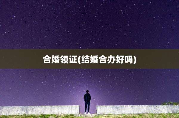 合婚领证(结婚合办好吗)