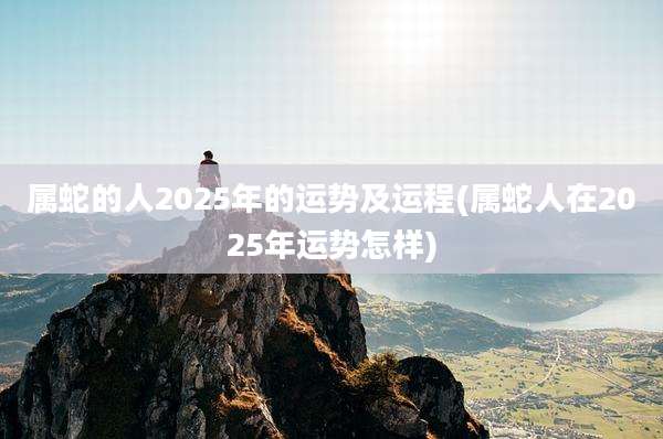 属蛇的人2025年的运势及运程(属蛇人在2025年运势怎样)