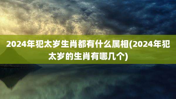 2024年犯太岁生肖都有什么属相(2024年犯太岁的生肖有哪几个)