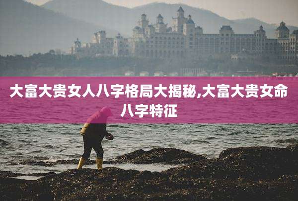 大富大贵女人八字格局大揭秘,大富大贵女命八字特征