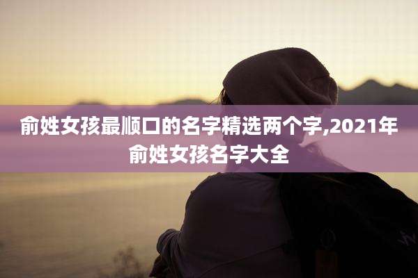 俞姓女孩最顺口的名字精选两个字,2021年俞姓女孩名字大全