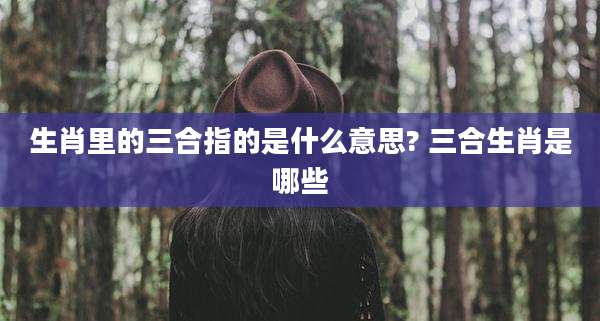 生肖里的三合指的是什么意思? 三合生肖是哪些