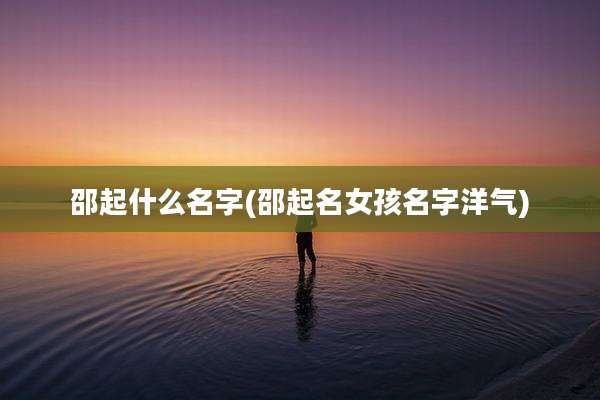 邵起什么名字(邵起名女孩名字洋气)