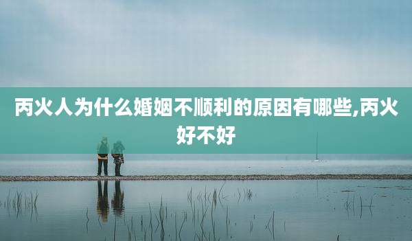 丙火人为什么婚姻不顺利的原因有哪些,丙火好不好