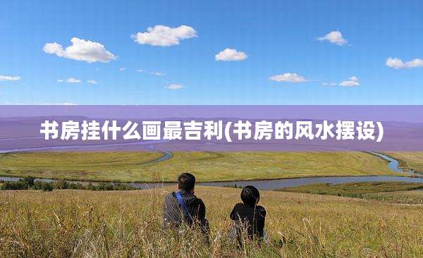 书房挂什么画最吉利(书房的风水摆设)