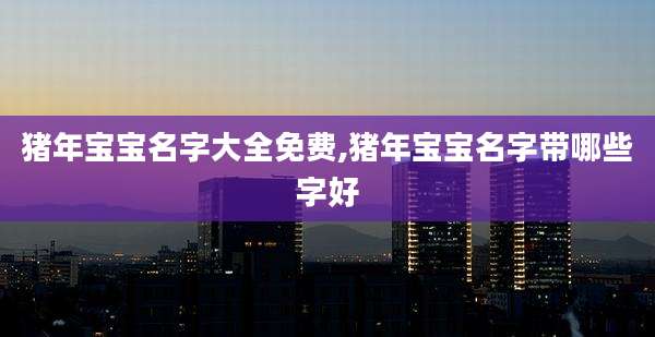 猪年宝宝名字大全免费,猪年宝宝名字带哪些字好