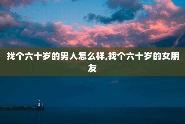 找个六十岁的男人怎么样,找个六十岁的女朋友