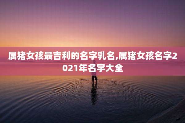 属猪女孩最吉利的名字乳名,属猪女孩名字2021年名字大全