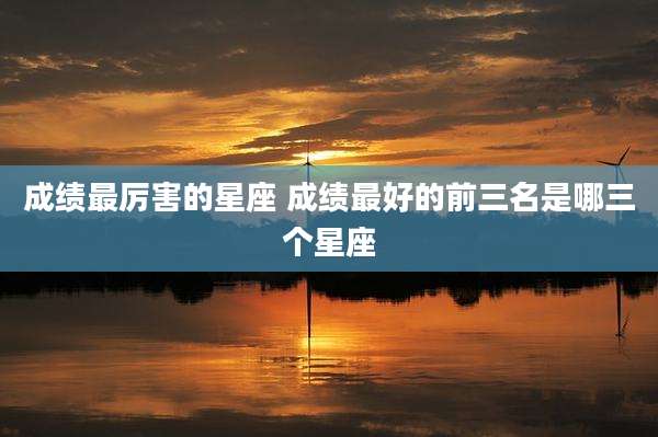 成绩最厉害的星座 成绩最好的前三名是哪三个星座