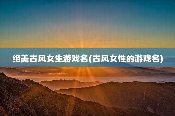 绝美古风女生游戏名(古风女性的游戏名)
