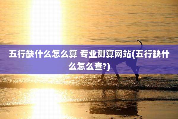 五行缺什么怎么算 专业测算网站(五行缺什么怎么查?)