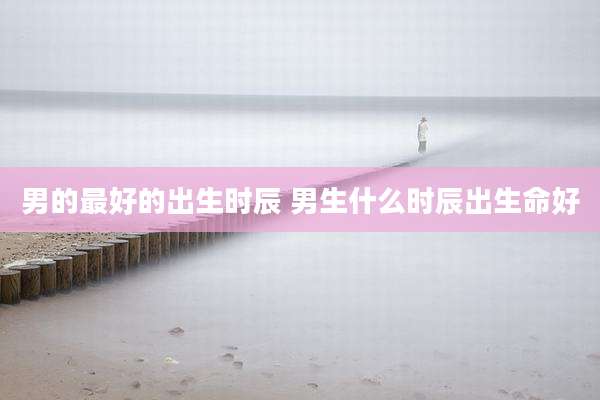男的最好的出生时辰 男生什么时辰出生命好