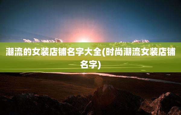 潮流的女装店铺名字大全(时尚潮流女装店铺名字)