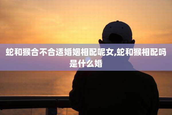 蛇和猴合不合适婚姻相配呢女,蛇和猴相配吗是什么婚