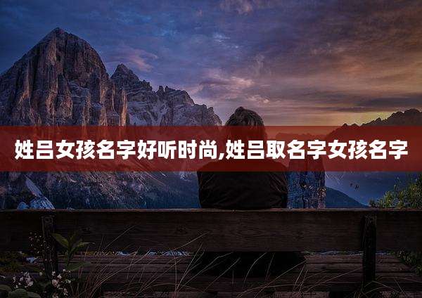 姓吕女孩名字好听时尚,姓吕取名字女孩名字