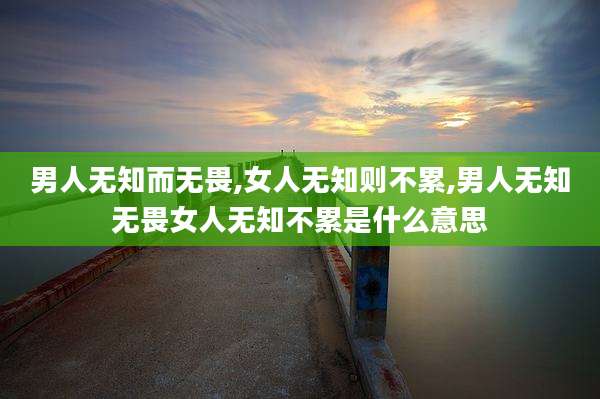 男人无知而无畏,女人无知则不累,男人无知无畏女人无知不累是什么意思