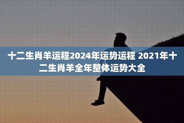 十二生肖羊运程2024年运势运程 2021年十二生肖羊全年整体运势大全