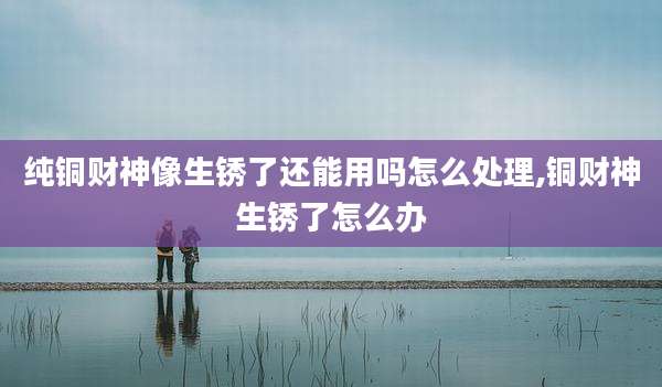 纯铜财神像生锈了还能用吗怎么处理,铜财神生锈了怎么办