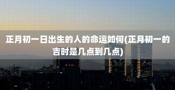 正月初一日出生的人的命运如何(正月初一的吉时是几点到几点)