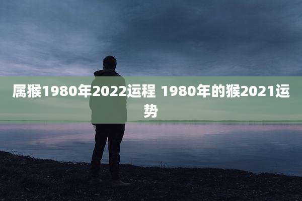属猴1980年2022运程 1980年的猴2021运势
