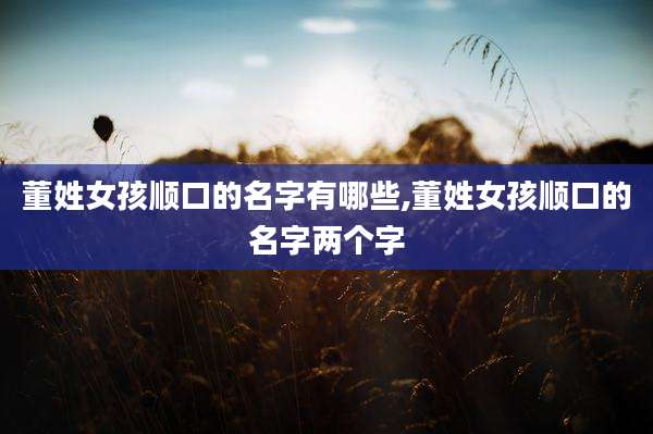 董姓女孩顺口的名字有哪些,董姓女孩顺口的名字两个字