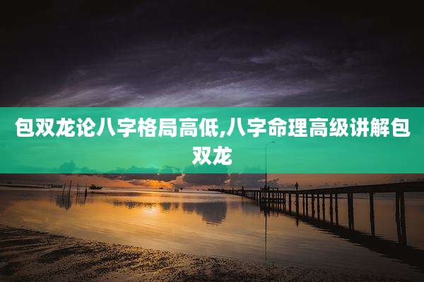 包双龙论八字格局高低,八字命理高级讲解包双龙