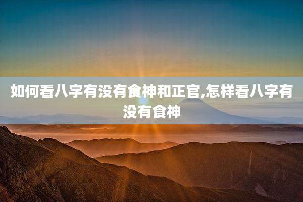 如何看八字有没有食神和正官,怎样看八字有没有食神