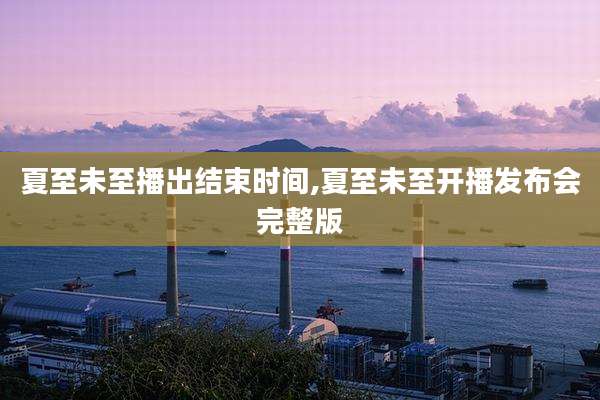 夏至未至播出结束时间,夏至未至开播发布会完整版