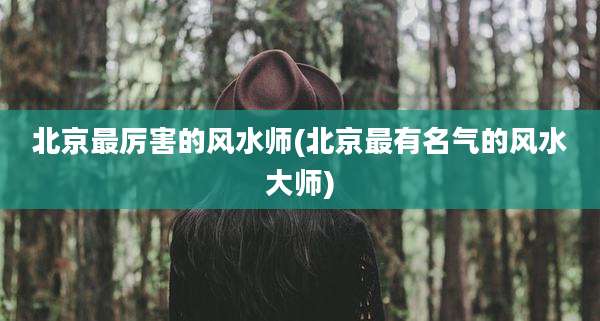 北京最厉害的风水师(北京最有名气的风水大师)