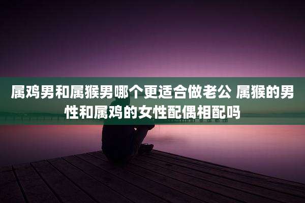 属鸡男和属猴男哪个更适合做老公 属猴的男性和属鸡的女性配偶相配吗