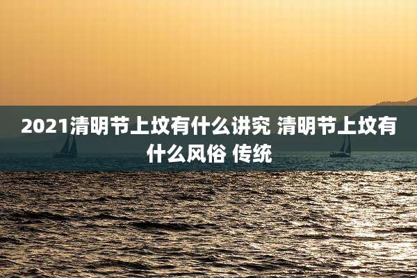 2021清明节上坟有什么讲究 清明节上坟有什么风俗 传统