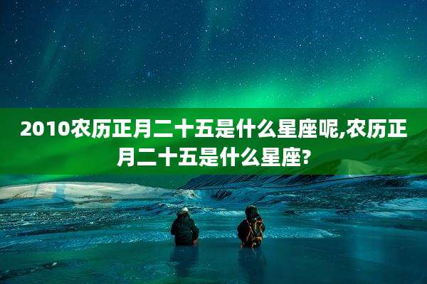 2010农历正月二十五是什么星座呢,农历正月二十五是什么星座?