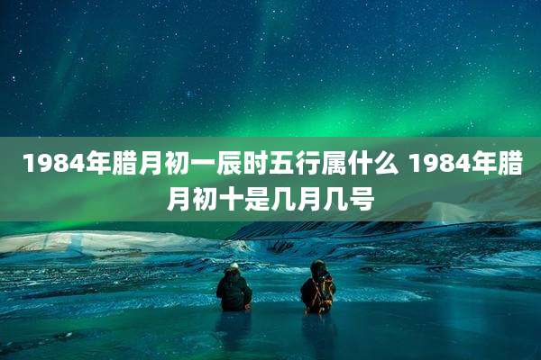 1984年腊月初一辰时五行属什么 1984年腊月初十是几月几号