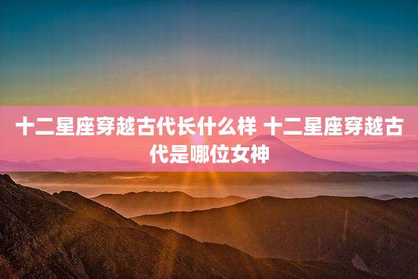 十二星座穿越古代长什么样 十二星座穿越古代是哪位女神