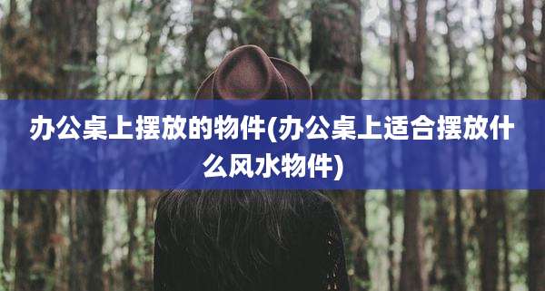 办公桌上摆放的物件(办公桌上适合摆放什么风水物件)