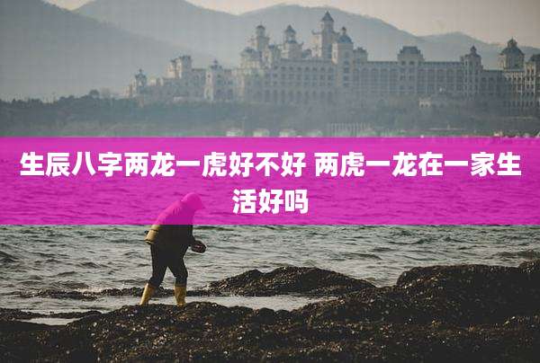 生辰八字两龙一虎好不好 两虎一龙在一家生活好吗