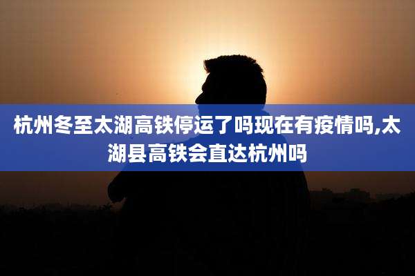 杭州冬至太湖高铁停运了吗现在有疫情吗,太湖县高铁会直达杭州吗