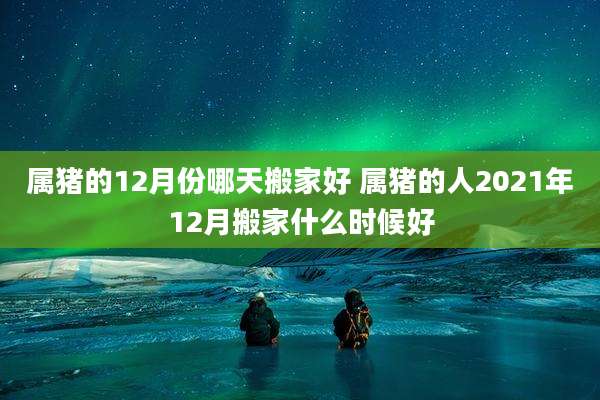属猪的12月份哪天搬家好 属猪的人2021年12月搬家什么时候好