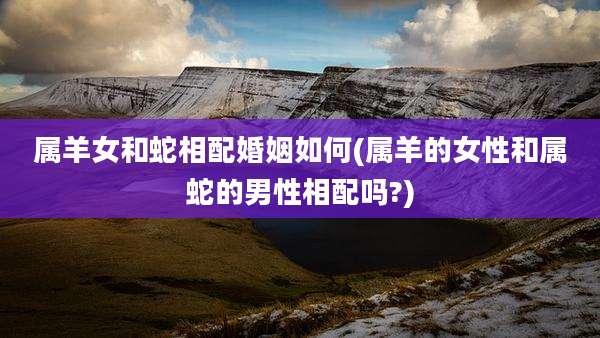 属羊女和蛇相配婚姻如何(属羊的女性和属蛇的男性相配吗?)
