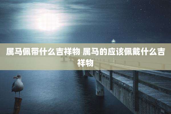 属马佩带什么吉祥物 属马的应该佩戴什么吉祥物