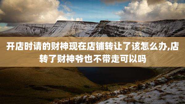 开店时请的财神现在店铺转让了该怎么办,店转了财神爷也不带走可以吗