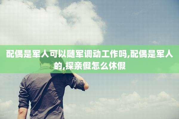 配偶是军人可以随军调动工作吗,配偶是军人的,探亲假怎么休假