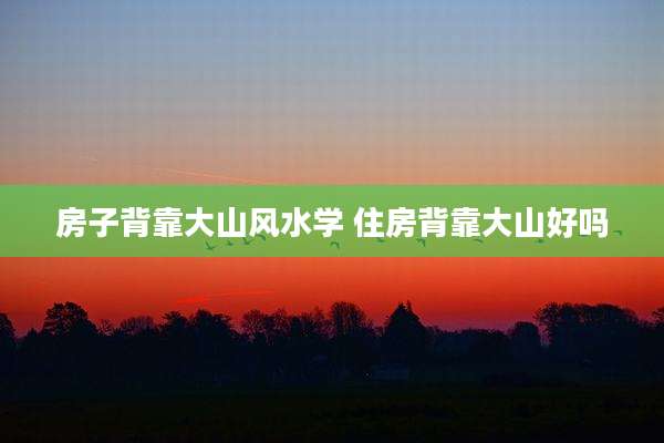 房子背靠大山风水学 住房背靠大山好吗