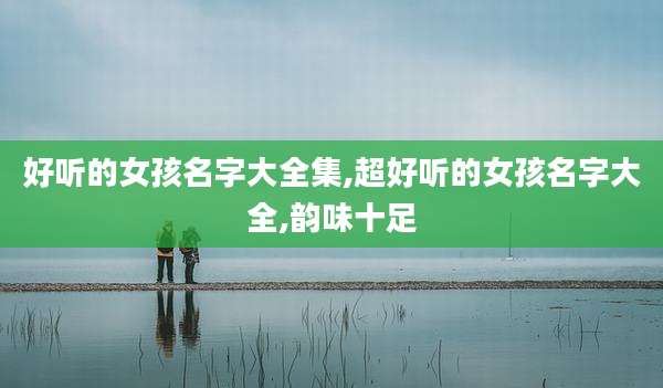 好听的女孩名字大全集,超好听的女孩名字大全,韵味十足