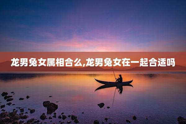 龙男兔女属相合么,龙男兔女在一起合适吗