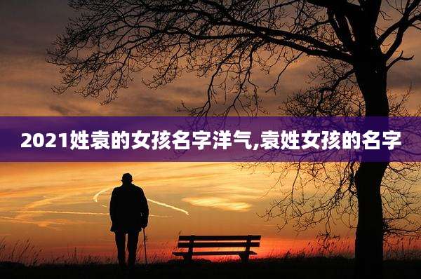 2021姓袁的女孩名字洋气,袁姓女孩的名字