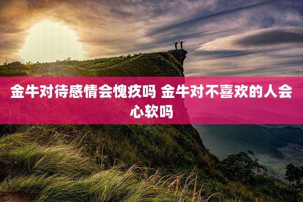 金牛对待感情会愧疚吗 金牛对不喜欢的人会心软吗
