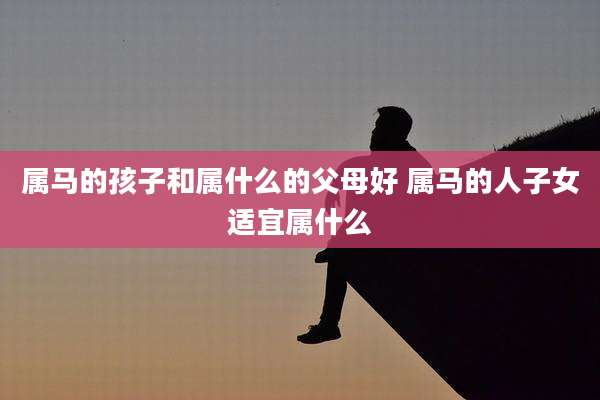 属马的孩子和属什么的父母好 属马的人子女适宜属什么
